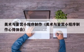 阿拉善盟美术与鉴赏小程序制作（美术与鉴赏小程序制作心得体会）