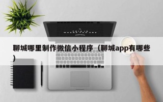 阿拉善盟聊城哪里制作微信小程序（聊城app有哪些）