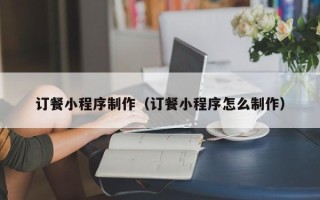 阿拉善盟订餐小程序制作（订餐小程序怎么制作）
