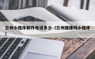 阿拉善盟兰州小程序制作电话多少（兰州健康码小程序）
