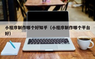 阿拉善盟小程序制作哪个好知乎（小程序制作哪个平台好）